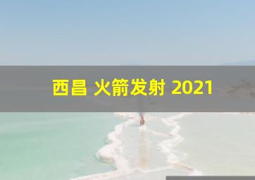 西昌 火箭发射 2021